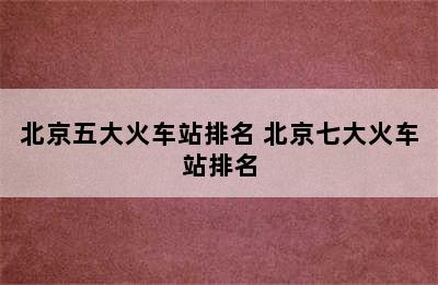 北京五大火车站排名 北京七大火车站排名